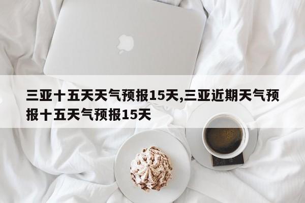 三亚十五天天气预报15天,三亚近期天气预报十五天气预报15天