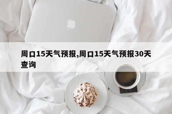 周口15天气预报,周口15天气预报30天查询 第1张