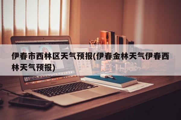 伊春市西林区天气预报(伊春金林天气伊春西林天气预报) 第1张