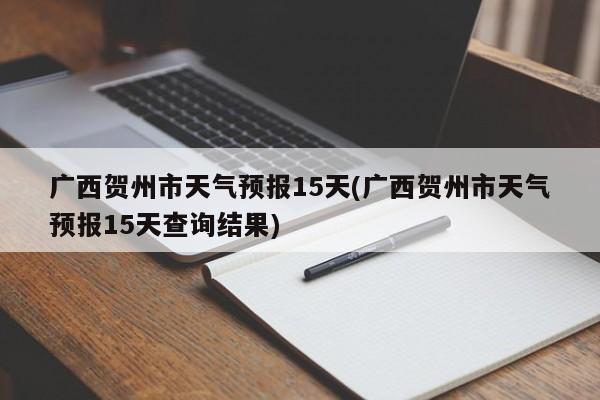 广西贺州市天气预报15天(广西贺州市天气预报15天查询结果)