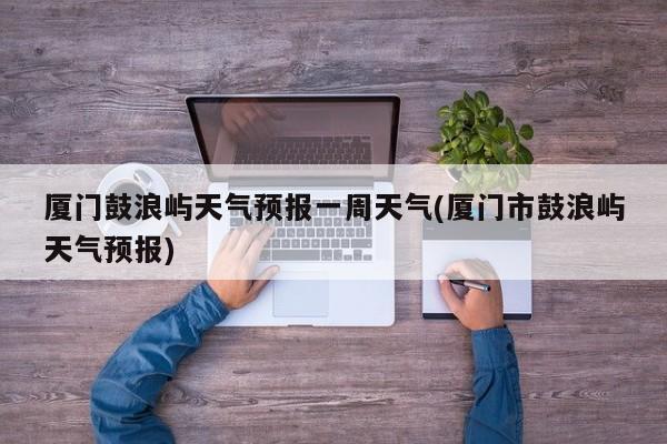 厦门鼓浪屿天气预报一周天气(厦门市鼓浪屿天气预报)