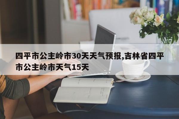 四平市公主岭市30天天气预报,吉林省四平市公主岭市天气15天
