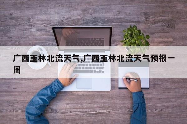 广西玉林北流天气,广西玉林北流天气预报一周