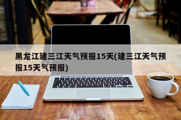 黑龙江建三江天气预报15天(建三江天气预报15天气预报)