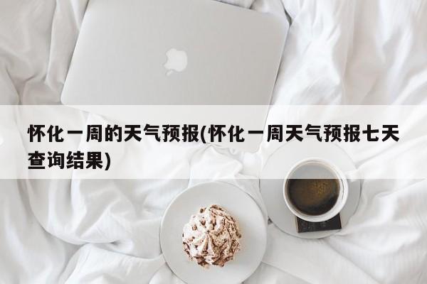 怀化一周的天气预报(怀化一周天气预报七天查询结果)
