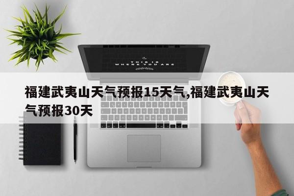 福建武夷山天气预报15天气,福建武夷山天气预报30天