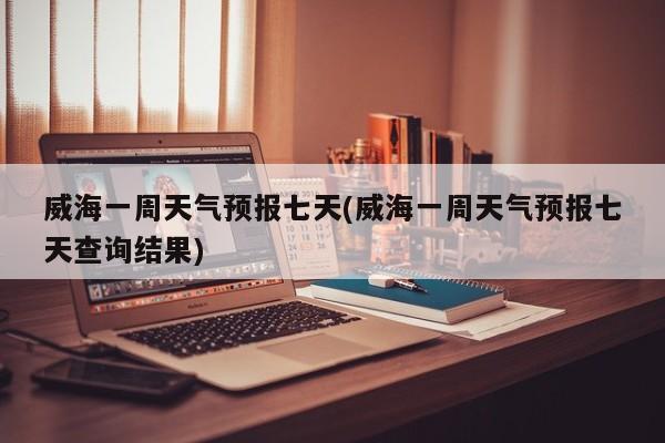 威海一周天气预报七天(威海一周天气预报七天查询结果)