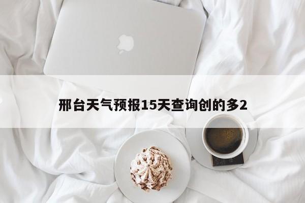 邢台天气预报15天查询创的多2