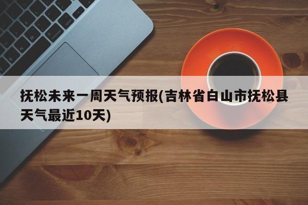抚松未来一周天气预报(吉林省白山市抚松县天气最近10天)