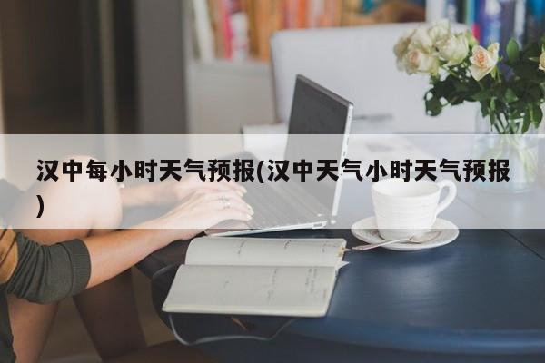 汉中每小时天气预报(汉中天气小时天气预报) 第1张
