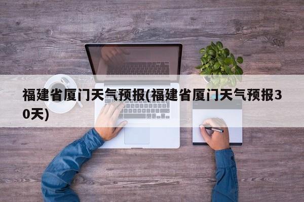福建省厦门天气预报(福建省厦门天气预报30天)