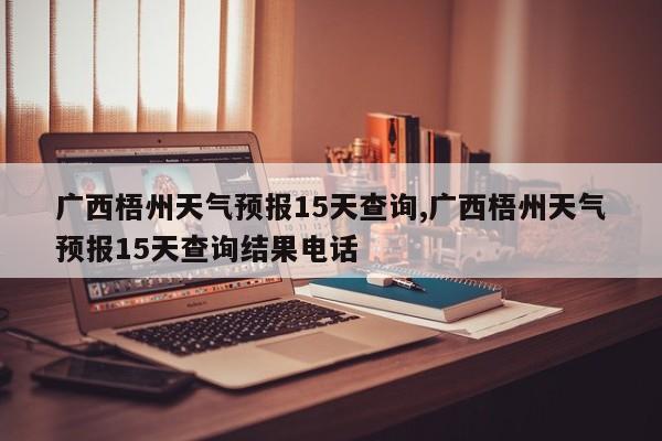 广西梧州天气预报15天查询,广西梧州天气预报15天查询结果电话