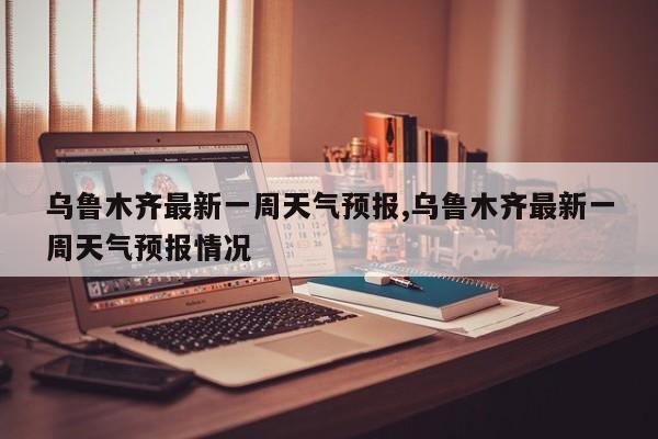 乌鲁木齐最新一周天气预报,乌鲁木齐最新一周天气预报情况