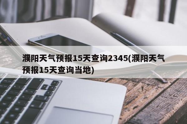 濮阳天气预报15天查询2345(濮阳天气预报15天查询当地)