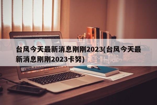 台风今天最新消息刚刚2023(台风今天最新消息刚刚2023卡努)