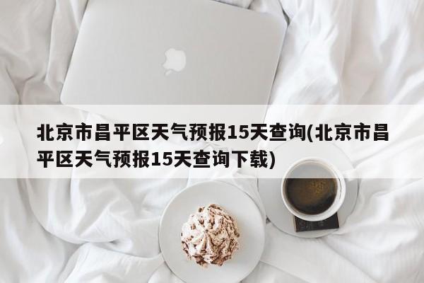 北京市昌平区天气预报15天查询(北京市昌平区天气预报15天查询下载)