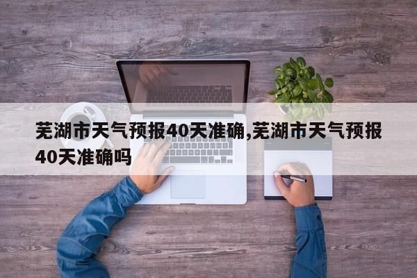 芜湖市天气预报40天准确,芜湖市天气预报40天准确吗