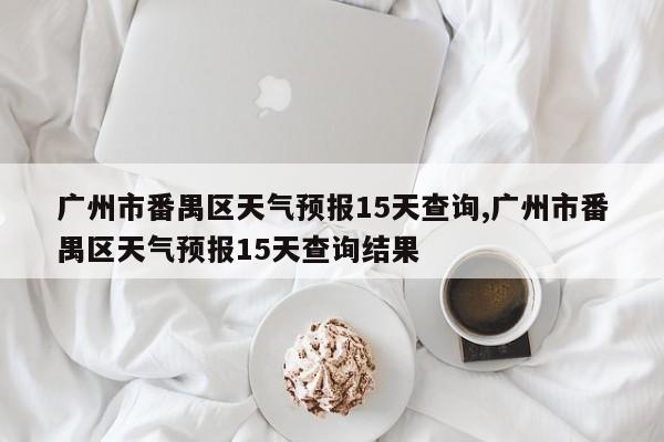 广州市番禺区天气预报15天查询,广州市番禺区天气预报15天查询结果