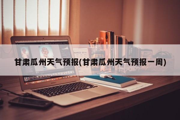 甘肃瓜州天气预报(甘肃瓜州天气预报一周)