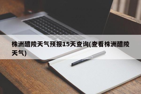 株洲醴陵天气预报15天查询(查看株洲醴陵天气)