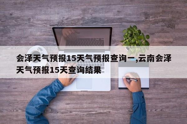 会泽天气预报15天气预报查询一,云南会泽天气预报15天查询结果