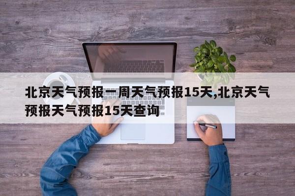 北京天气预报一周天气预报15天,北京天气预报天气预报15天查询
