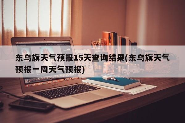 东乌旗天气预报15天查询结果(东乌旗天气预报一周天气预报)