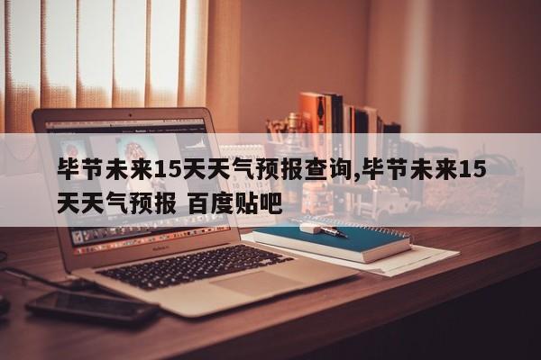 毕节未来15天天气预报查询,毕节未来15天天气预报 百度贴吧