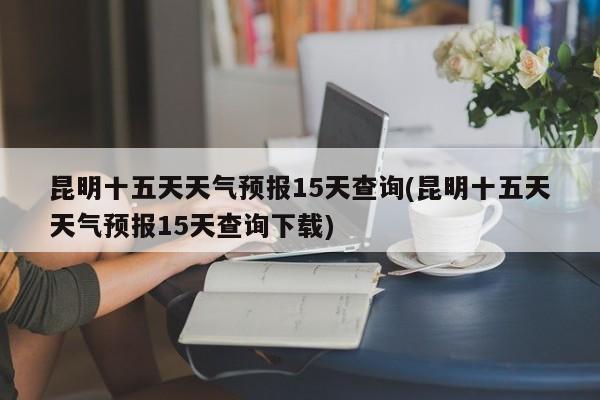 昆明十五天天气预报15天查询(昆明十五天天气预报15天查询下载) 第1张