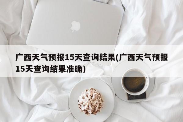广西天气预报15天查询结果(广西天气预报15天查询结果准确)