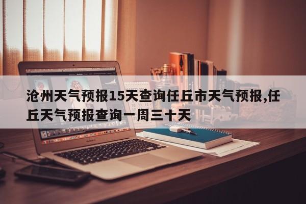 沧州天气预报15天查询任丘市天气预报,任丘天气预报查询一周三十天