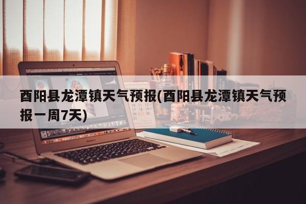 酉阳县龙潭镇天气预报(酉阳县龙潭镇天气预报一周7天)