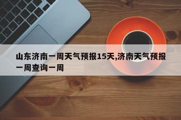 山东济南一周天气预报15天,济南天气预报一周查询一周