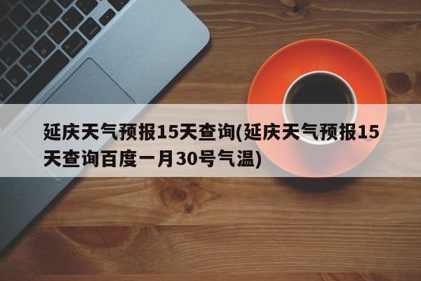 延庆天气预报15天查询(延庆天气预报15天查询百度一月30号气温) 第1张
