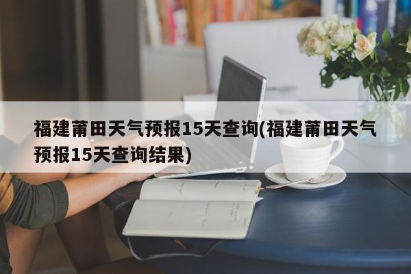 福建莆田天气预报15天查询(福建莆田天气预报15天查询结果) 第1张