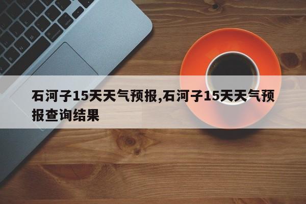 石河子15天天气预报,石河子15天天气预报查询结果 第1张