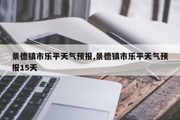 景德镇市乐平天气预报,景德镇市乐平天气预报15天 第1张