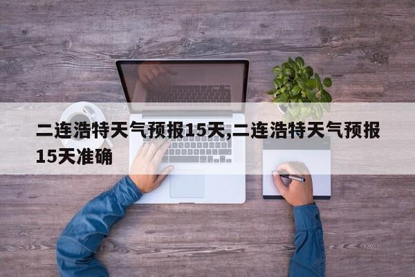 二连浩特天气预报15天,二连浩特天气预报15天准确 第1张