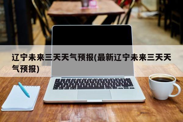 辽宁未来三天天气预报(最新辽宁未来三天天气预报)