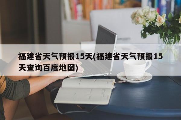 福建省天气预报15天(福建省天气预报15天查询百度地图)