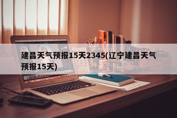 建昌天气预报15天2345(辽宁建昌天气预报15天)