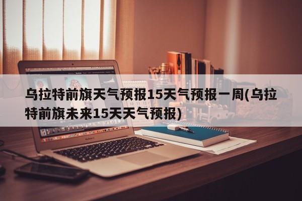 乌拉特前旗天气预报15天气预报一周(乌拉特前旗未来15天天气预报)