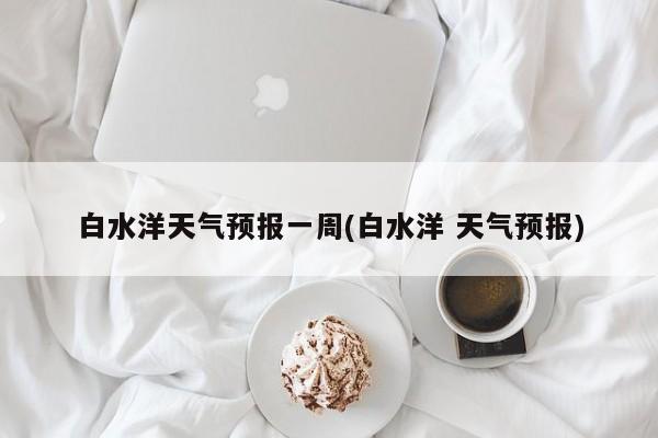 白水洋天气预报一周(白水洋 天气预报)