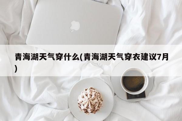 青海湖天气穿什么(青海湖天气穿衣建议7月)