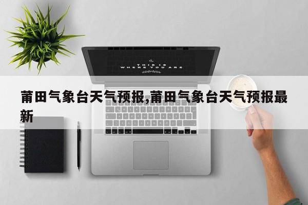 莆田气象台天气预报,莆田气象台天气预报最新