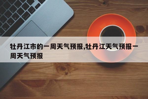 牡丹江市的一周天气预报,牡丹江天气预报一周天气预报