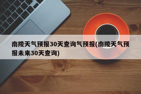 南陵天气预报30天查询气预报(南陵天气预报未来30天查询)