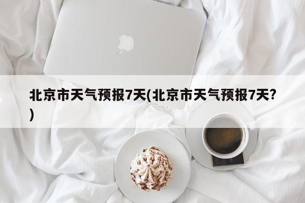 北京市天气预报7天(北京市天气预报7天?)