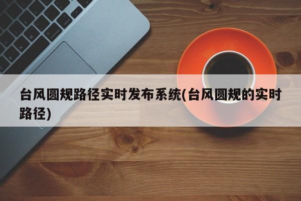 台风圆规路径实时发布系统(台风圆规的实时路径)