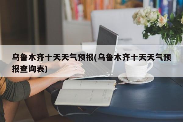 乌鲁木齐十天天气预报(乌鲁木齐十天天气预报查询表)